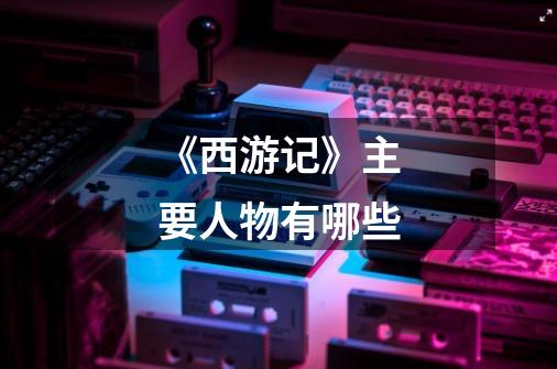 《西游记》主要人物有哪些-第1张-游戏信息-龙启网
