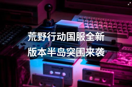 荒野行动国服全新版本半岛突围来袭-第1张-游戏信息-龙启网