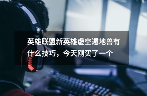 英雄联盟新英雄虚空遁地兽有什么技巧,今天刚买了一个-第1张-游戏信息-龙启网