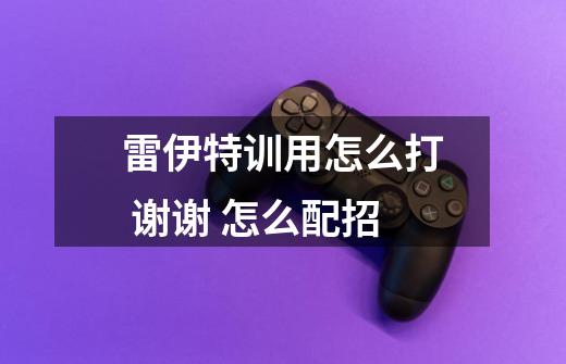 雷伊特训用怎么打 谢谢 怎么配招-第1张-游戏信息-龙启网
