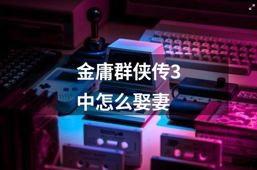 金庸群侠传3中怎么娶妻-第1张-游戏信息-龙启网