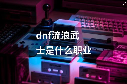 dnf流浪武士是什么职业-第1张-游戏信息-龙启网