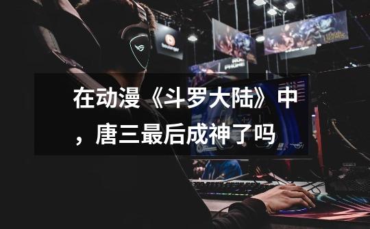 在动漫《斗罗大陆》中,唐三最后成神了吗-第1张-游戏信息-龙启网