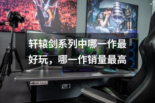 轩辕剑系列中哪一作最好玩,哪一作销量最高-第1张-游戏信息-龙启网