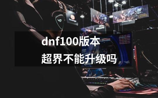 dnf100版本超界不能升级吗-第1张-游戏信息-龙启网