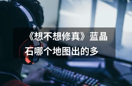《想不想修真》蓝晶石哪个地图出的多-第1张-游戏信息-龙启网