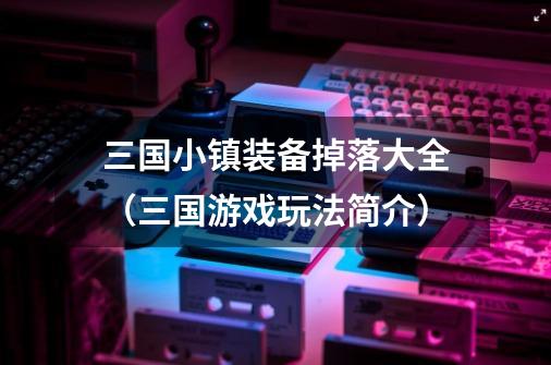 三国小镇装备掉落大全(三国游戏玩法简介)-第1张-游戏信息-龙启网