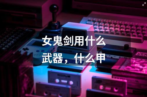 女鬼剑用什么武器,什么甲-第1张-游戏信息-龙启网