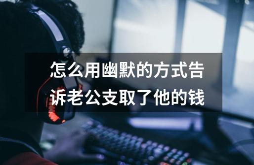 怎么用幽默的方式告诉老公支取了他的钱-第1张-游戏信息-龙启网