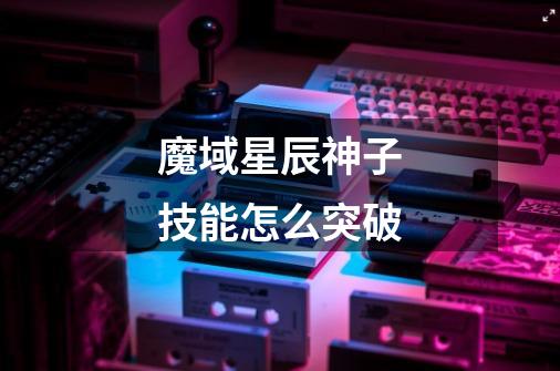 魔域星辰神子技能怎么突破-第1张-游戏信息-龙启网
