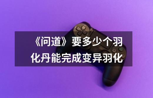 《问道》要多少个羽化丹能完成变异羽化-第1张-游戏信息-龙启网