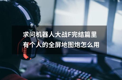 求问机器人大战F完结篇里有个人的全屏地图炮怎么用-第1张-游戏信息-龙启网