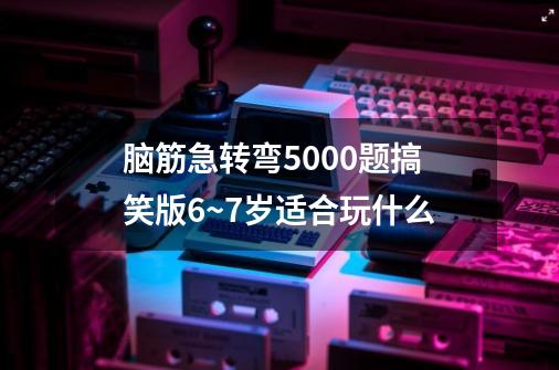 脑筋急转弯5000题搞笑版6~7岁适合玩什么-第1张-游戏信息-龙启网