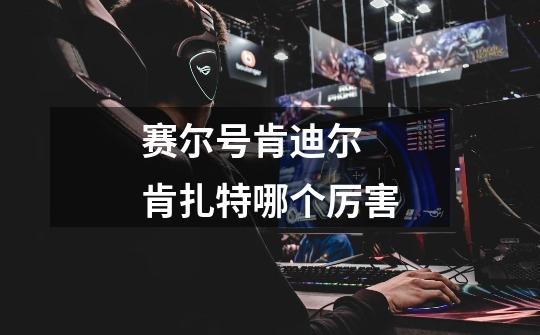 赛尔号肯迪尔 肯扎特哪个厉害-第1张-游戏信息-龙启网
