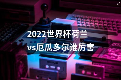 2022世界杯荷兰vs厄瓜多尔谁厉害-第1张-游戏信息-龙启网