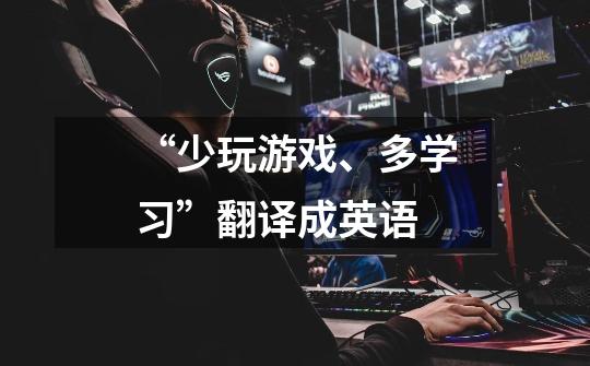 “少玩游戏、多学习”翻译成英语-第1张-游戏信息-龙启网