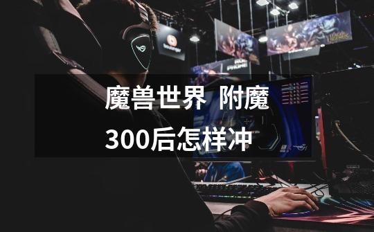 魔兽世界 附魔300后怎样冲-第1张-游戏信息-龙启网