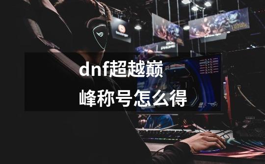 dnf超越巅峰称号怎么得-第1张-游戏信息-龙启网