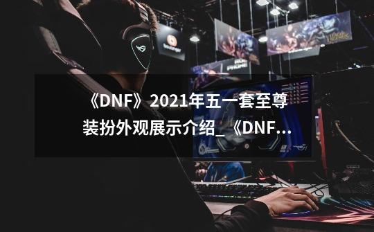 《DNF》2021年五一套至尊装扮外观展示介绍_《DNF》2021年五一套至尊装扮外观展示是什么-第1张-游戏信息-龙启网