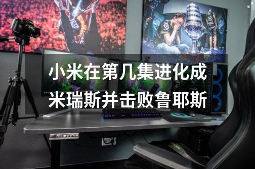 小米在第几集进化成米瑞斯并击败鲁耶斯-第1张-游戏信息-龙启网