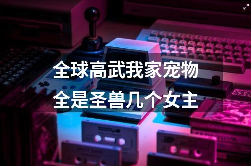 全球高武我家宠物全是圣兽几个女主-第1张-游戏信息-龙启网
