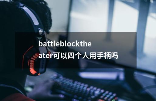 battleblocktheater可以四个人用手柄吗-第1张-游戏信息-龙启网