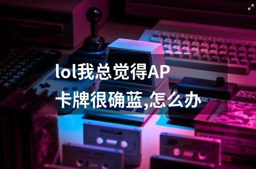 lol我总觉得AP卡牌很确蓝,怎么办-第1张-游戏信息-龙启网