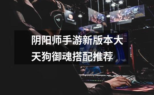 阴阳师手游新版本大天狗御魂搭配推荐-第1张-游戏信息-龙启网