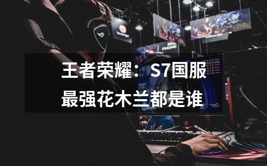 王者荣耀:S7国服最强花木兰都是谁-第1张-游戏信息-龙启网