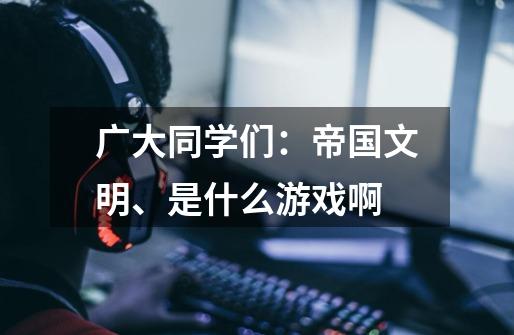 广大同学们:帝国文明、是什么游戏啊-第1张-游戏信息-龙启网