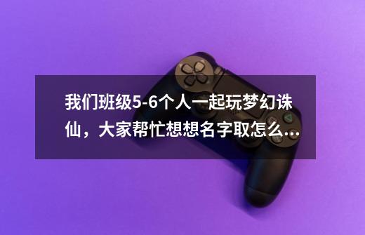 我们班级5-6个人一起玩梦幻诛仙，大家帮忙想想名字取怎么样的好听-第1张-游戏信息-龙启网