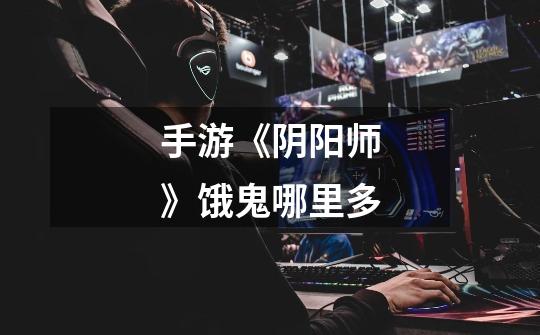 手游《阴阳师》饿鬼哪里多-第1张-游戏信息-龙启网