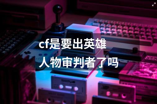 cf是要出英雄人物审判者了吗-第1张-游戏信息-龙启网