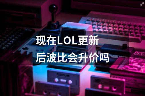 现在LOL更新后波比会升价吗-第1张-游戏信息-龙启网