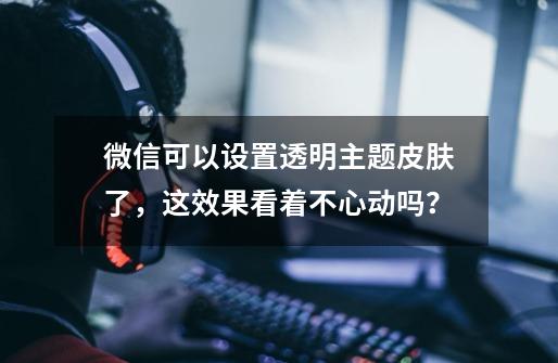 微信可以设置透明主题皮肤了,这效果看着不心动吗?-第1张-游戏信息-龙启网