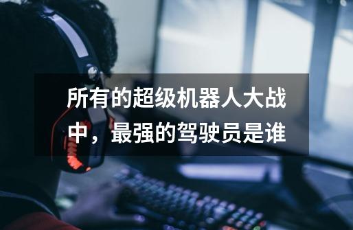 所有的超级机器人大战中,最强的驾驶员是谁-第1张-游戏信息-龙启网
