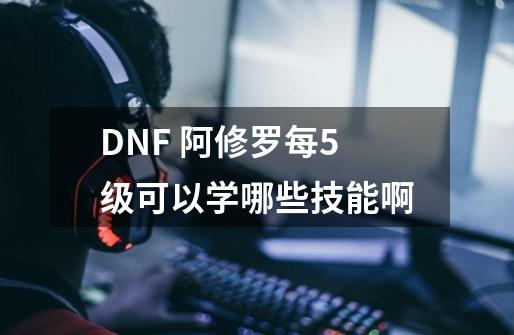 DNF 阿修罗每5级可以学哪些技能啊-第1张-游戏信息-龙启网