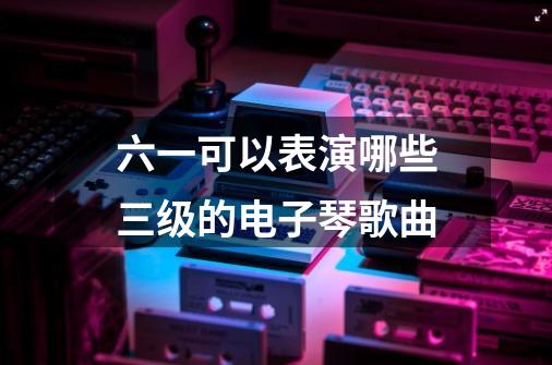 六一可以表演哪些三级的电子琴歌曲-第1张-游戏信息-龙启网
