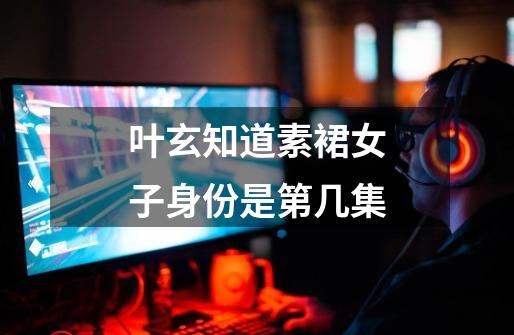 叶玄知道素裙女子身份是第几集-第1张-游戏信息-龙启网