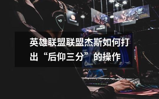 英雄联盟联盟杰斯如何打出“后仰三分”的操作-第1张-游戏信息-龙启网