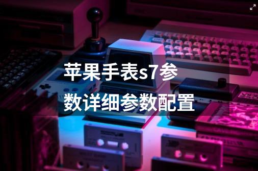 苹果手表s7参数详细参数配置-第1张-游戏信息-龙启网