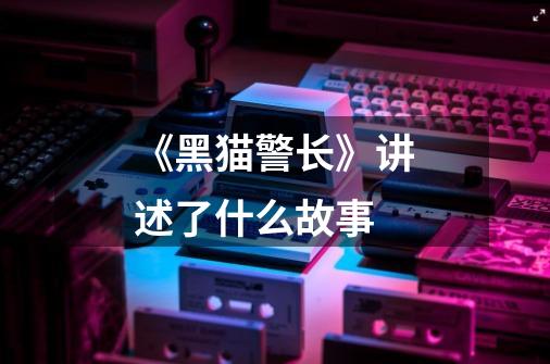 《黑猫警长》讲述了什么故事-第1张-游戏信息-龙启网
