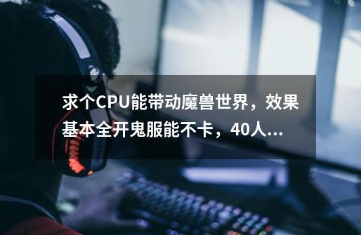 求个CPU能带动魔兽世界,效果基本全开鬼服能不卡,40人团本不要非常卡。实在不行在推荐我个显卡。谢谢-第1张-游戏信息-龙启网
