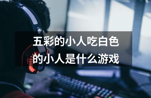 五彩的小人吃白色的小人是什么游戏-第1张-游戏信息-龙启网