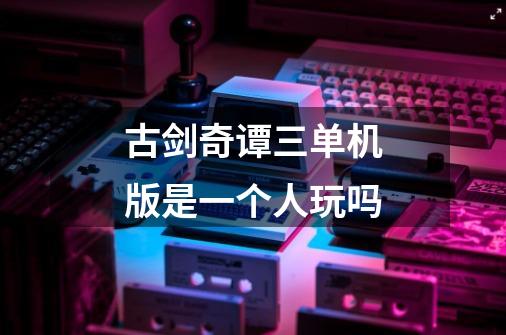 古剑奇谭三单机版是一个人玩吗-第1张-游戏信息-龙启网
