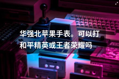 华强北苹果手表。可以打和平精英或王者荣耀吗-第1张-游戏信息-龙启网