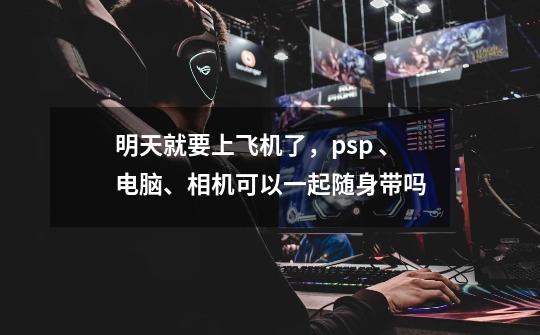 明天就要上飞机了，psp 、电脑、相机可以一起随身带吗-第1张-游戏信息-龙启网
