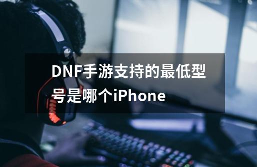 DNF手游支持的最低型号是哪个iPhone-第1张-游戏信息-龙启网