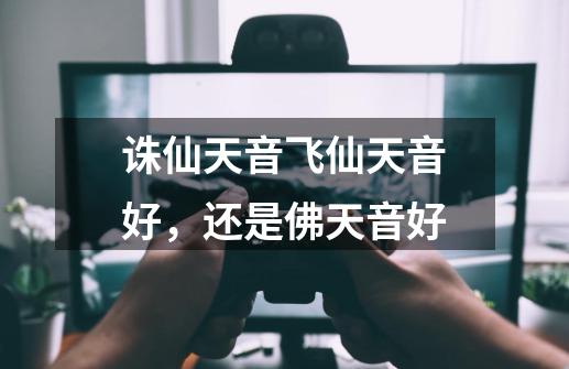 诛仙天音飞仙天音好,还是佛天音好-第1张-游戏信息-龙启网