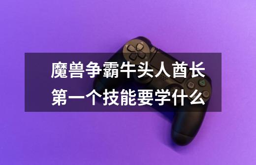 魔兽争霸牛头人酋长第一个技能要学什么-第1张-游戏信息-龙启网